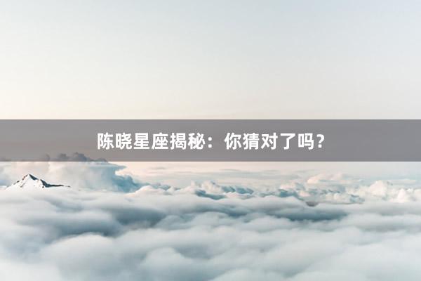 陈晓星座揭秘：你猜对了吗？