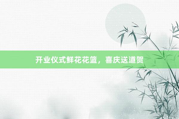 开业仪式鲜花花篮，喜庆送道贺