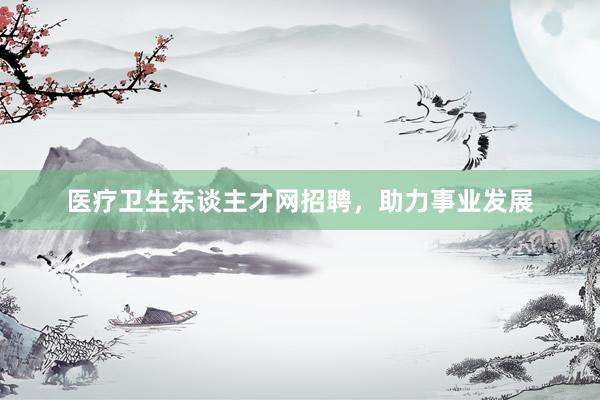 医疗卫生东谈主才网招聘，助力事业发展